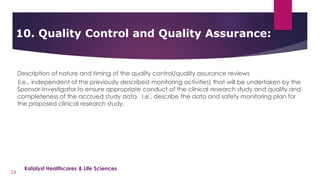 Description of nature and timing of the quality control/quality assurance reviews
(i.e., independent of the previously described monitoring activities) that will be undertaken by the
Sponsor-Investigator to ensure appropriate conduct of the clinical research study and quality and
completeness of the accrued study data. I.e., describe the data and safety monitoring plan for
the proposed clinical research study.
10. Quality Control and Quality Assurance:
24
Katalyst Healthcares & Life Sciences
 