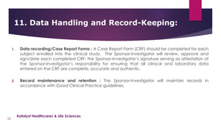 1. Data recording/Case Report Forms : A Case Report Form (CRF) should be completed for each
subject enrolled into the clinical study. The Sponsor-Investigator will review, approve and
sign/date each completed CRF; the Sponsor-Investigator’s signature serving as attestation of
the Sponsor-Investigator’s responsibility for ensuring that all clinical and laboratory data
entered on the CRF are complete, accurate and authentic.
2. Record maintenance and retention : The Sponsor-Investigator will maintain records in
accordance with Good Clinical Practice guidelines.
11. Data Handling and Record-Keeping:
25
Katalyst Healthcares & Life Sciences
 