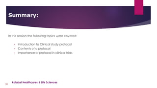 In this session the following topics were covered:
• Introduction to Clinical study protocol
• Contents of a protocol
• Importance of protocol in clinical trials
Summary:
30
Katalyst Healthcares & Life Sciences
 
