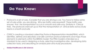• Protocol is a set of rules. Consider that you are driving a car. You have to follow some
set of rules while you are driving. Why are traffic rules required? These traffic rules
ensures that the transportation occurs in smooth and safe way. Similarly in Clinical
trials, the protocols were set up so that the transportation of clinical data across study
teams is smooth and safe
• CDISC is creating a standard called the Protocol Representation Model(PRM), which
identifies, defines and describes over 300 common protocol elements and maps those
elements to elements within the BRIDG model. The PRM model is intended as a
standard to be used in designing a study, selecting investigative sites, developing data
collection tools, and describing an analysis plan and study procedures
Do You Know:
5
Katalyst Healthcares & Life Sciences
 