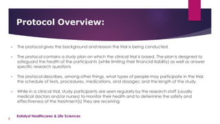 • The protocol gives the background and reason the trial is being conducted
• The protocol contains a study plan on which the clinical trial is based. The plan is designed to
safeguard the health of the participants (while limiting their financial liability) as well as answer
specific research questions
• The protocol describes, among other things, what types of people may participate in the trial;
the schedule of tests, procedures, medications, and dosages; and the length of the study
• While in a clinical trial, study participants are seen regularly by the research staff (usually
medical doctors and/or nurses) to monitor their health and to determine the safety and
effectiveness of the treatment(s) they are receiving
Protocol Overview:
8
Katalyst Healthcares & Life Sciences
 
