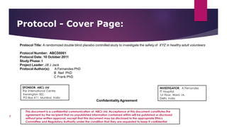 Protocol - Cover Page:
9
Protocol Title: A randomized double blind placebo controlled study to investigate the safety of XYZ in healthy adult volunteers
Protocol Number: ABCD0001
Protocol Date: 10 October 2011
Study Phase: I
Project Leader: Jill J Jack
Protocol Author(s): A Fernandes PhD
B Neil PhD
C Frank PhD
Confidentiality Agreement
INVESTIGATOR: A Fernandes
TT Hospital
1st Floor, Ward 1A,
Delhi, India
SPONSOR: ABCL Ltd
The International Centre
Kensington SEZ,
PO Box X11, Mumbai, India
This document is a confidential communication of ABCL Ltd. Acceptance of this document constitutes the
agreement by the recipient that no unpublished information contained within will be published or disclosed
without prior written approval, except that this document may be disclosed to the appropriate Ethics
Committee and Regulatory Authority under the condition that they are requested to keep it confidential
 