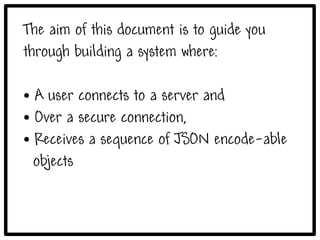 The aim of this document is to guide you
through building a system where:

● A user connects to a server and
● Over a secure connection,

● Receives a sequence of JSON encode-able


  objects
 