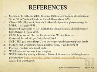 REFERENCES
1. Mahmoud F. Fathalla. WHO Regional Publications Eastern Mediterranean
Series 30, A Practical Guide for Health Researchers, 2004
2. Chowta NM, Shenoy A, Kamath A :Manual of practical pharmacology for
MBBS, 1st
ed, page 55-58.
3. Integrated addendum to ICH E6(R1): Guideline for good clinical practice
E6(R2) dated 11 June 2015.
4. OHSR Information Sheet 6: Guidelines for Writing Informed
Consents(ohsr.od.nih.gov/info/sheet6.html )
5. NCI CTEP guidelines (http://ctep.cancer.gov/guidelines/templates.html)
6. Maiti R: Post Graduate topics in pharmacology, 1st
ed. Page 62-68
7. Protocol template for clinical trials.
8. WHO-Informed consent form template
9. WHO Guide for writing a Research Protocol for research involving human
participation: http://www.who.int/rpc/research_ethics/guide_rp/en/,
accessed on 02.01.2015.
Mar 20, 2016Dr.A.S.Attariya:ProtocolWriting
 