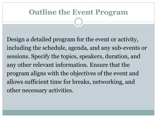 Outline the Event Program
Design a detailed program for the event or activity,
including the schedule, agenda, and any sub-events or
sessions. Specify the topics, speakers, duration, and
any other relevant information. Ensure that the
program aligns with the objectives of the event and
allows sufficient time for breaks, networking, and
other necessary activities.
 