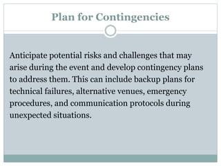 Plan for Contingencies
Anticipate potential risks and challenges that may
arise during the event and develop contingency plans
to address them. This can include backup plans for
technical failures, alternative venues, emergency
procedures, and communication protocols during
unexpected situations.
 