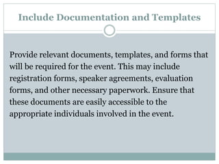 Include Documentation and Templates
Provide relevant documents, templates, and forms that
will be required for the event. This may include
registration forms, speaker agreements, evaluation
forms, and other necessary paperwork. Ensure that
these documents are easily accessible to the
appropriate individuals involved in the event.
 