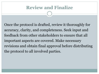 Review and Finalize
Once the protocol is drafted, review it thoroughly for
accuracy, clarity, and completeness. Seek input and
feedback from other stakeholders to ensure that all
important aspects are covered. Make necessary
revisions and obtain final approval before distributing
the protocol to all involved parties.
 