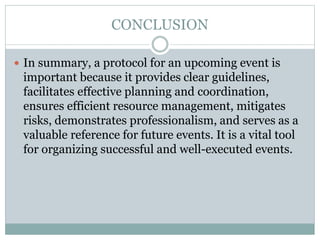 CONCLUSION
 In summary, a protocol for an upcoming event is
important because it provides clear guidelines,
facilitates effective planning and coordination,
ensures efficient resource management, mitigates
risks, demonstrates professionalism, and serves as a
valuable reference for future events. It is a vital tool
for organizing successful and well-executed events.
 