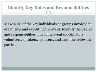 Identify Key Roles and Responsibilities
Make a list of the key individuals or groups involved in
organizing and executing the event. Identify their roles
and responsibilities, including event coordinators,
volunteers, speakers, sponsors, and any other relevant
parties.
 