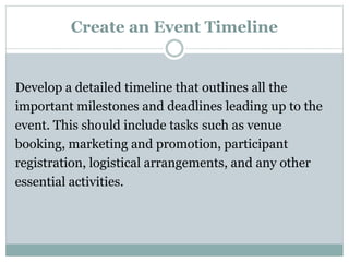 Create an Event Timeline
Develop a detailed timeline that outlines all the
important milestones and deadlines leading up to the
event. This should include tasks such as venue
booking, marketing and promotion, participant
registration, logistical arrangements, and any other
essential activities.
 