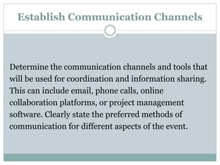 Establish Communication Channels
Determine the communication channels and tools that
will be used for coordination and information sharing.
This can include email, phone calls, online
collaboration platforms, or project management
software. Clearly state the preferred methods of
communication for different aspects of the event.
 