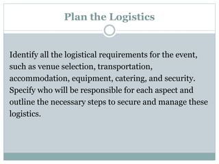 Plan the Logistics
Identify all the logistical requirements for the event,
such as venue selection, transportation,
accommodation, equipment, catering, and security.
Specify who will be responsible for each aspect and
outline the necessary steps to secure and manage these
logistics.
 