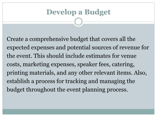 Develop a Budget
Create a comprehensive budget that covers all the
expected expenses and potential sources of revenue for
the event. This should include estimates for venue
costs, marketing expenses, speaker fees, catering,
printing materials, and any other relevant items. Also,
establish a process for tracking and managing the
budget throughout the event planning process.
 