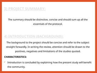 3) PROJECT SUMMARY:
The summary should be distinctive, concise and should sum up all the
essentials of the protocol.
4) INTRODUCTION (BACKGROUND):
The background to the project should be concise and refer to the subject
straight forwardly. In writing the review, attention should be drawn to the
positives, negatives and limitations of the studies quoted.
CHARACTERISTICS:
 Introduction is concluded by explaining how the present study will benefit
the community.
 