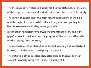  The literature review should logically lead to the statement of the aims
of the proposed project and end with aims and objectives of the study.
 The review should include the most recent publications in the field
and the topic of the research is selected only after completing the
literature review and finding some gaps in it.
 Introduction should briefly answer the importance of the topic, the
gaps/lacunae in the literature, the purpose of the study and benefits
for the society, from the study.
 The research question should be described precisely and concisely. It
is going to be the basis of designing the project.
 The definition of the problem should be clear so that a reader can
straight forwardly recognize the real meaning of it.
 
