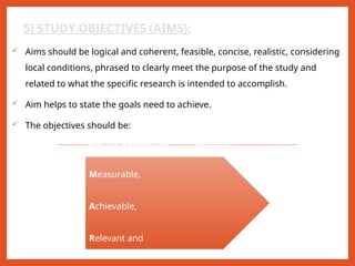 5) STUDY OBJECTIVES (AIMS):
 Aims should be logical and coherent, feasible, concise, realistic, considering
local conditions, phrased to clearly meet the purpose of the study and
related to what the specific research is intended to accomplish.
 Aim helps to state the goals need to achieve.
 The objectives should be:
SMART objectives: Specific,
Measurable,
Achievable,
Relevant and
 