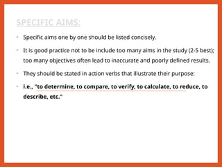 SPECIFIC AIMS:
• Specific aims one by one should be listed concisely.
• It is good practice not to be include too many aims in the study (2-5 best);
too many objectives often lead to inaccurate and poorly defined results.
• They should be stated in action verbs that illustrate their purpose:
• i.e., "to determine, to compare, to verify, to calculate, to reduce, to
describe, etc."
 