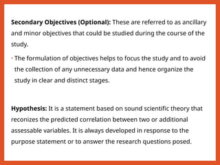 Secondary Objectives (Optional): These are referred to as ancillary
and minor objectives that could be studied during the course of the
study.
• The formulation of objectives helps to focus the study and to avoid
the collection of any unnecessary data and hence organize the
study in clear and distinct stages.
Hypothesis: It is a statement based on sound scientific theory that
reconizes the predicted correlation between two or additional
assessable variables. It is always developed in response to the
purpose statement or to answer the research questions posed.
 