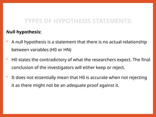 TYPES OF HYPOTHESIS STATEMENTS:
Null hypothesis:
 A null hypothesis is a statement that there is no actual relationship
between variables (H0 or HN)
 H0 states the contradictory of what the researchers expect. The final
conclusion of the investigators will either keep or reject.
 It does not essentially mean that H0 is accurate when not rejecting
it as there might not be an adequate proof against it.
 