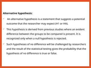Alternative hypothesis:
 An alternative hypothesis is a statement that suggests a potential
outcome that the researcher may expect (H1 or HA).
 This hypothesis is derived from previous studies where an evident
difference between the groups to be compared is present. It is
recognized only when a null hypothesis is rejected.
 Such hypotheses of no difference will be challenged by researchers
and the result of the statistical testing gives the probability that the
hypothesis of no difference is true or false.
 