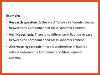 Example:
 Research question: Is there a difference in fluoride release
between the Compomer and Glass- ionomer cement?
 Null Hypothesis: There is no difference in fluoride release
between the Compomer and Glass- ionomer cement.
 Alternate Hypothesis: There is a difference in fluoride
release between the Compomer and Glass-ionomer
cement.
 
