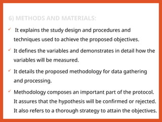 6) METHODS AND MATERIALS:
 It explains the study design and procedures and
techniques used to achieve the proposed objectives.
 It defines the variables and demonstrates in detail how the
variables will be measured.
 It details the proposed methodology for data gathering
and processing.
 Methodology composes an important part of the protocol.
It assures that the hypothesis will be confirmed or rejected.
It also refers to a thorough strategy to attain the objectives.
 
