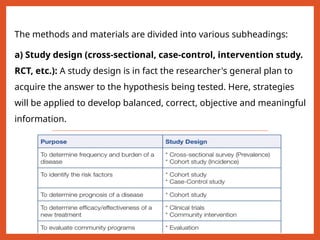 The methods and materials are divided into various subheadings:
a) Study design (cross-sectional, case-control, intervention study.
RCT, etc.): A study design is in fact the researcher's general plan to
acquire the answer to the hypothesis being tested. Here, strategies
will be applied to develop balanced, correct, objective and meaningful
information.
 