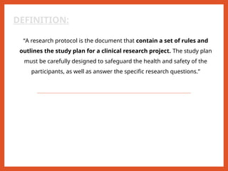 DEFINITION:
“A research protocol is the document that contain a set of rules and
outlines the study plan for a clinical research project. The study plan
must be carefully designed to safeguard the health and safety of the
participants, as well as answer the specific research questions.”
 