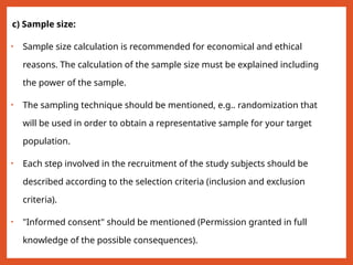 c) Sample size:
• Sample size calculation is recommended for economical and ethical
reasons. The calculation of the sample size must be explained including
the power of the sample.
• The sampling technique should be mentioned, e.g.. randomization that
will be used in order to obtain a representative sample for your target
population.
• Each step involved in the recruitment of the study subjects should be
described according to the selection criteria (inclusion and exclusion
criteria).
• "Informed consent" should be mentioned (Permission granted in full
knowledge of the possible consequences).
 