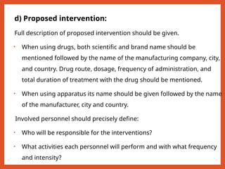 d) Proposed intervention:
Full description of proposed intervention should be given.
• When using drugs, both scientific and brand name should be
mentioned followed by the name of the manufacturing company, city,
and country. Drug route, dosage, frequency of administration, and
total duration of treatment with the drug should be mentioned.
• When using apparatus its name should be given followed by the name
of the manufacturer, city and country.
Involved personnel should precisely define:
• Who will be responsible for the interventions?
• What activities each personnel will perform and with what frequency
and intensity?
 
