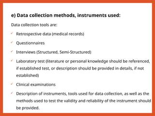 e) Data collection methods, instruments used:
Data collection tools are:
 Retrospective data (medical records)
 Questionnaires
 Interviews (Structured, Semi-Structured)
 Laboratory test (literature or personal knowledge should be referenced,
if established test, or description should be provided in details, if not
established)
 Clinical examinations
 Description of instruments, tools used for data collection, as well as the
methods used to test the validity and reliability of the instrument should
be provided.
 