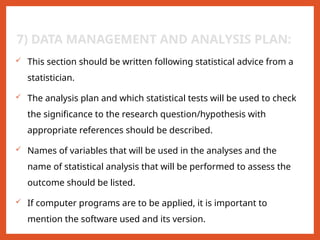 7) DATA MANAGEMENT AND ANALYSIS PLAN:
 This section should be written following statistical advice from a
statistician.
 The analysis plan and which statistical tests will be used to check
the significance to the research question/hypothesis with
appropriate references should be described.
 Names of variables that will be used in the analyses and the
name of statistical analysis that will be performed to assess the
outcome should be listed.
 If computer programs are to be applied, it is important to
mention the software used and its version.
 