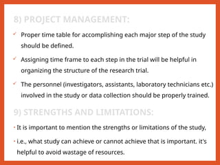 8) PROJECT MANAGEMENT:
 Proper time table for accomplishing each major step of the study
should be defined.
 Assigning time frame to each step in the trial will be helpful in
organizing the structure of the research trial.
 The personnel (investigators, assistants, laboratory technicians etc.)
involved in the study or data collection should be properly trained.
9) STRENGTHS AND LIMITATIONS:
• It is important to mention the strengths or limitations of the study,
• i.e., what study can achieve or cannot achieve that is important. it's
helpful to avoid wastage of resources.
 
