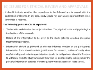 10) ISSUES FOR ETHICAL REVIEW AND APPROVALS:
• It should indicate whether the procedures to be followed are in accord with the
Declaration of Helsinki. In any case, study should not start unless approval from ethics
committee is received.
The following points should be explained:
• The benefits and risks for the subjects involved. The physical, social and psychological
implications of the research.
• Details of the information to be given to the study patients including alternative
treatments/approaches.
• Information should be provided on the free informed consent of the participants.
Information form should contain: Justification for research, outline of study, risks,
confidentiality, and voluntary participation should be told patients about the freedom
to withdraw from the study whenever they wish to. Confidentiality indicates how the
personal information obtained from the patient will be kept secret (Data safety).
 