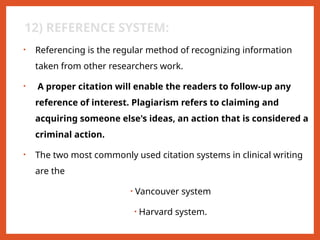 12) REFERENCE SYSTEM:
• Referencing is the regular method of recognizing information
taken from other researchers work.
• A proper citation will enable the readers to follow-up any
reference of interest. Plagiarism refers to claiming and
acquiring someone else's ideas, an action that is considered a
criminal action.
• The two most commonly used citation systems in clinical writing
are the
• Vancouver system
• Harvard system.
 