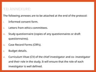 13) ANNEXURE:
The following annexes are to be attached at the end of the protocol:
i. Informed consent form.
ii. Letters from ethics committees.
iii. Study questionnaire (copies of any questionnaires or draft
questionnaires).
iv. Case Record Forms (CRFs).
v. Budget details.
vi. Curriculum Vitae (CV) of the chief investigator and co- investigator
and their role in the study. It will ensure that the role of each
investigator is well defined.
 