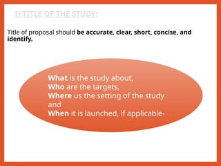 1) TITLE OF THE STUDY:
Title of proposal should be accurate, clear, short, concise, and
identify.
What is the study about,
Who are the targets,
Where us the setting of the study
and
When it is launched, if applicable-
 