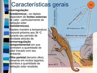 Termorregulação:
Ectotérmicos - os répteis
dependem de fontes externas
de calor - particularmente da
radiação solar
(heliotérmicos).
Répteis mantém a temperatura
corporal próxima aos 34 o
C
durante seu período de
atividade através de
termorregulação
comportamental em que
controlam a quantidade de
calor trocado com seu
ambiente .
Olho parietal (terceiro olho),
presente em muitos lagartos,
monitora a quantidade de
radiação solar recebida.
Características gerais
 