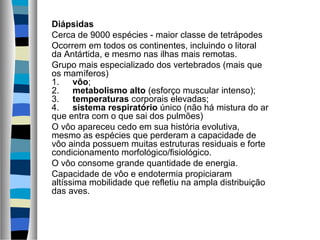 Diápsidas
Cerca de 9000 espécies - maior classe de tetrápodes
Ocorrem em todos os continentes, incluindo o litoral
da Antártida, e mesmo nas ilhas mais remotas.
Grupo mais especializado dos vertebrados (mais que
os mamíferos)
1.      vôo;
2.      metabolismo alto (esforço muscular intenso);
3.      temperaturas corporais elevadas;
4.      sistema respiratório único (não há mistura do ar
que entra com o que sai dos pulmões)
O vôo apareceu cedo em sua história evolutiva,
mesmo as espécies que perderam a capacidade de
vôo ainda possuem muitas estruturas residuais e forte
condicionamento morfológico/fisiológico.
O vôo consome grande quantidade de energia.
Capacidade de vôo e endotermia propiciaram
altíssima mobilidade que refletiu na ampla distribuição
das aves.
 