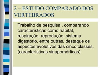 2 – ESTUDO COMPARADO DOS
VERTEBRADOS
Trabalho de pesquisa , comparando
características como habitat,
respiração, reprodução, sistema
digestório, entre outras, destaque os
aspectos evolutivos das cinco classes.
(características sinapomórficas)
 