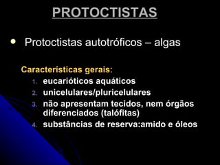 PROTOCTISTAS

   Protoctistas autotróficos – algas

    Características gerais:
      1. eucarióticos aquáticos
      2. unicelulares/pluricelulares
      3. não apresentam tecidos, nem órgãos
         diferenciados (talófitas)
      4. substâncias de reserva:amido e óleos
 