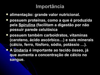 Importância
   alimentação: grande valor nutricional.
   possuem proteínas, como a que é produzida
    pela Spirulina (facilitam a digestão por não
    possuir parede celulósica
   possuem também carboidratos, vitaminas
    (caroteno, ácido ascórbico…) e sais minerais
    (cálcio, ferro, fósforo, sódio, potássio …).
   A Undaria é importante ao tecido ósseo, já
    que aumenta a concentração de cálcio no
    sangue.
 