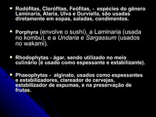    Rodófitas, Clorófitas, Feófitas, - espécies do gênero
    Laminaria, Alaria, Ulva e Durviella, são usadas
    diretamente em sopas, saladas, condimentos.

   Porphyra (envolve o sushi), a Laminaria (usada
    no kombu), e a Undaria e Sargassum (usados
    no wakami).

   Rhodophytas - ágar, sendo utilizado no meio
    culinário (é usado como espessante e estabilizante).

   Phaeophytas - alginato, usados como espessantes
    e estabilizadores, clareador de cervejas,
    estabilizador de espumas, e na preservação de
    frutas.
 