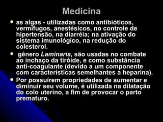 Medicina
   as algas - utilizadas como antibióticos,
    vermífugos, anestésicos, no controle de
    hipertensão, na diarréia; na ativação do
    sistema imunológico, na redução do
    colesterol.
    gênero Laminaria, são usadas no combate
    ao inchaço da tiróide, e como substância
    anti-coagulante (devido a um componente
    com características semelhantes a heparina).
   Por possuírem propriedades de aumentar e
    diminuir seu volume, é utilizada na dilatação
    do colo uterino, a fim de provocar o parto
    prematuro.
 