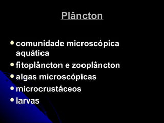 Plâncton

 comunidade   microscópica
  aquática
 fitoplâncton e zooplâncton
 algas microscópicas
 microcrustáceos
 larvas
 