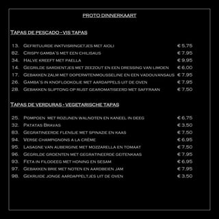 PROTO DINNERKAART


Tapas de pescado - vis tapas

13. Gefrituurde inktvisringetjes met aioli                        € 5,75
82. Crispy gamba’s met een chilisaus                              € 7,95
34.   Halve kreeft met paella                                     € 9,95
14. Gegrilde sardientjes met zeezout en een dressing van limoen   € 6,00
17. Gebakken zalm met doperwtenmousseline en een vadouvansaus € 7,95
26. Gamba’s in knoflookolie met aardappels uit de oven            € 7,95
28. Gebakken sliptong op rijst gearomatiseerd met saffraan        € 7,50


Tapas de verduras - vegetarische tapas

25.   Pompoen met rozijnen walnoten en kaneel in deeg             € 6,75
32. Patatas Bravas                                                € 3,50
83. Gegratineerde flensje met spinazie en kaas                    € 7,50
94. Verse champignons a la crème                                  € 6,95
95. Lasagne van aubergine met mozzarella en tomaat                € 7,50
96. Gegrilde groenten met gegratineerde geitenkaas                € 7,95
93.   Feta in filodeeg met honing en sesam                        € 6,95
97. Gebakken brie met noten en aardbeien jam                      € 7,95
98. Gekruide jonge aardappeltjes uit de oven                      € 3,50
 