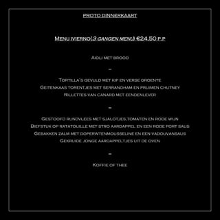PROTO DINNERKAART




         Menu ivierno(3 gangen menu) €24,50 p.p


                        Aioli met brood

                               ---

           Tortilla’s gevuld met kip en verse groente
   Geitenkaas torentjes met serranoham en pruimen chutney
             Rillettes van canard met eendenlever

                               ---

    Gestoofd rundvlees met sjalotjes,tomaten en rode wijn
Biefstuk op ratatouille met stro aardappel en een rode port saus
 Gebakken zalm met doperwtenmousseline en een vadouvansaus
           Gekruide jonge aardappeltjes uit de oven

                               ---

                         Koffie of thee
 