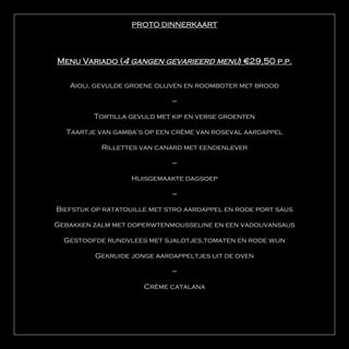 PROTO DINNERKAART




Menu Variado (4 gangen gevarieerd menu) €29,50 p.p.

   Aioli, gevulde groene olijven en roomboter met brood

                             ---

         Tortilla gevuld met kip en verse groenten

  Taartje van gamba’s op een crème van roseval aardappel

           Rillettes van canard met eendenlever

                             ---

                   Huisgemaakte dagsoep

                             ---

Biefstuk op ratatouille met stro aardappel en rode port saus

Gebakken zalm met doperwtenmousseline en een vadouvansaus

  Gestoofde rundvlees met sjalotjes,tomaten en rode wijn

         Gekruide jonge aardappeltjes uit de oven

                             ---

                      Crème catalana
 