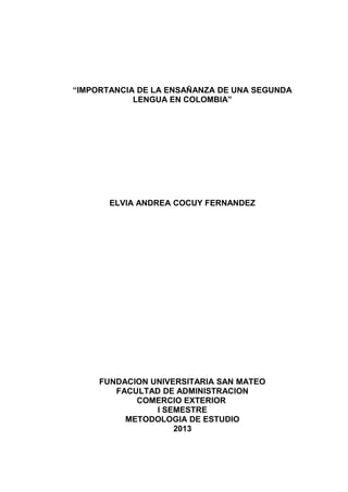 “IMPORTANCIA DE LA ENSAÑANZA DE UNA SEGUNDA
LENGUA EN COLOMBIA”
ELVIA ANDREA COCUY FERNANDEZ
FUNDACION UNIVERSITARIA SAN MATEO
FACULTAD DE ADMINISTRACION
COMERCIO EXTERIOR
I SEMESTRE
METODOLOGIA DE ESTUDIO
2013
 